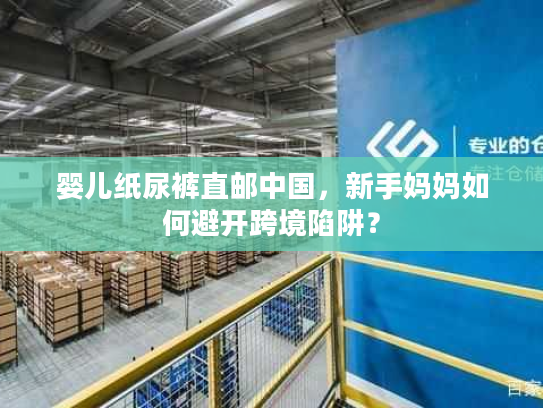 婴儿纸尿裤直邮中国，新手妈妈如何避开跨境陷阱？