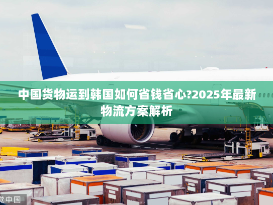 中国货物运到韩国如何省钱省心?2025年最新物流方案解析 中国货物运到韩国如何省钱省心?2025年最新物流方案解析