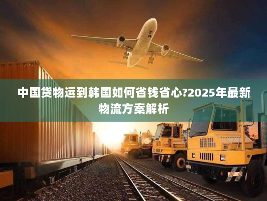 中国货物运到韩国如何省钱省心?2025年最新物流方案解析 中国货物运到韩国如何省钱省心?2025年最新物流方案解析