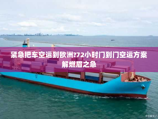 紧急把车空运到欧洲?72小时门到门空运方案解燃眉之急