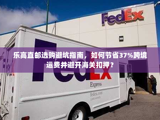 乐高直邮选购避坑指南，如何节省37%跨境运费并避开海关扣押？