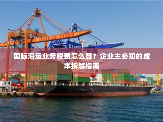 国际海运业务税费怎么算?企业主必知的成本拆解指南 国际海运业务税费怎么算?企业主必知的成本拆解指南