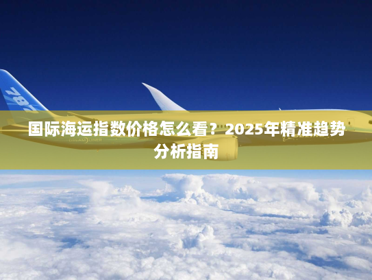 国际海运指数价格怎么看?2025年精准趋势分析指南 国际海运指数价格怎么看?2025年精准趋势分析指南