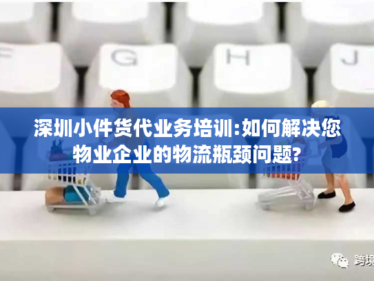 深圳小件货代业务培训:如何解决您物业企业的物流瓶颈问题?