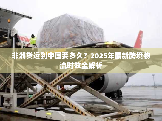 非洲货运到中国要多久?2025年最新跨境物流时效全解析 非洲货运到中国要多久?2025年最新跨境物流时效全解析