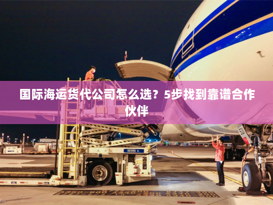 国际海运货代公司怎么选?5步找到靠谱合作伙伴 国际海运货代公司怎么选?5步找到靠谱合作伙伴