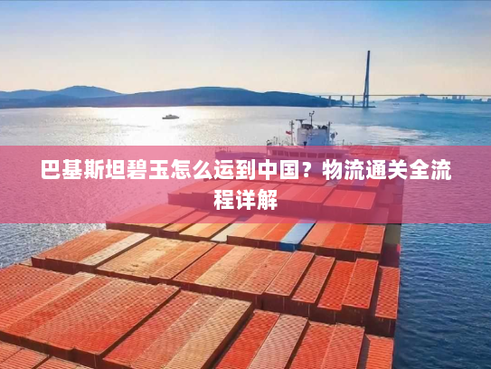 巴基斯坦碧玉怎么运到中国?物流通关全流程详解 巴基斯坦碧玉怎么运到中国?物流通关全流程详解