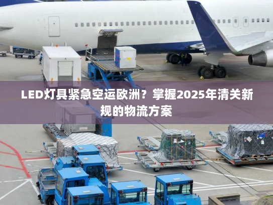 LED灯具紧急空运欧洲?掌握2025年清关新规的物流方案 LED灯具紧急空运欧洲?掌握2025年清关新规的物流方案