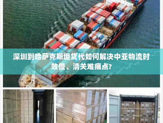 深圳到哈萨克斯坦货代如何解决中亚物流时效慢、清关难痛点?