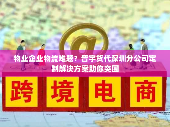 物业企业物流难题？晋宇货代深圳分公司定制解决方案助你突围