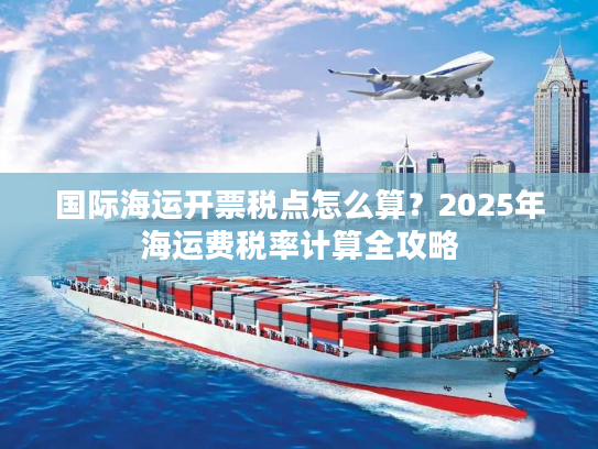 国际海运开票税点怎么算?2025年海运费税率计算全攻略 国际海运开票税点怎么算?2025年海运费税率计算全攻略