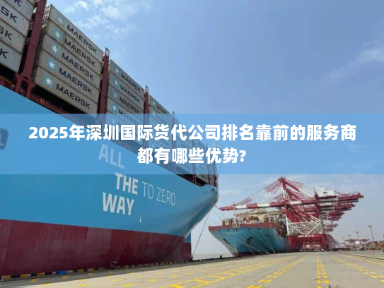 2025年深圳国际货代公司排名靠前的服务商都有哪些优势? 2025年深圳国际货代公司排名靠前的服务商都有哪些优势?