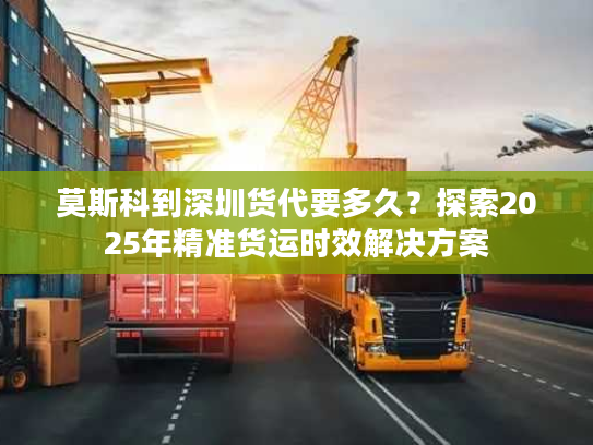 莫斯科到深圳货代要多久?探索2025年精准货运时效解决方案 莫斯科到深圳货代要多久?探索2025年精准货运时效解决方案
