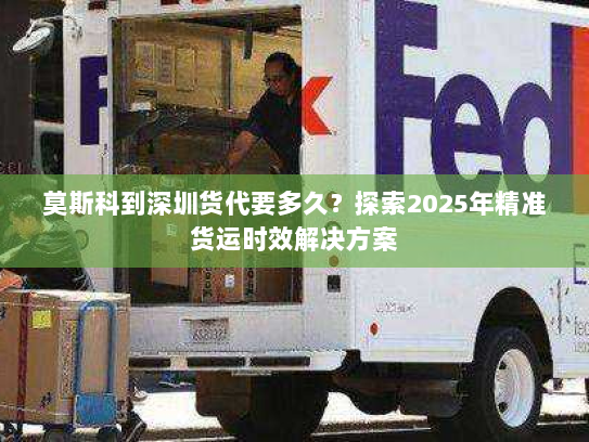 莫斯科到深圳货代要多久?探索2025年精准货运时效解决方案 莫斯科到深圳货代要多久?探索2025年精准货运时效解决方案