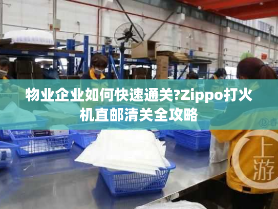 物业企业如何快速通关?Zippo打火机直邮清关全攻略