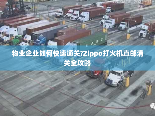 物业企业如何快速通关?Zippo打火机直邮清关全攻略 物业企业如何快速通关?Zippo打火机直邮清关全攻略