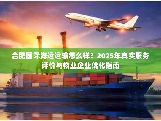 合肥国际海运运输怎么样?2025年真实服务评价与物业企业优化指南 合肥国际海运运输怎么样?2025年真实服务评价与物业企业优化指南