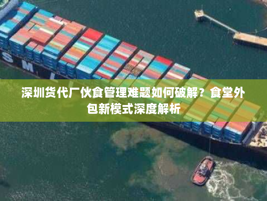 深圳货代厂伙食管理难题如何破解？食堂外包新模式深度解析