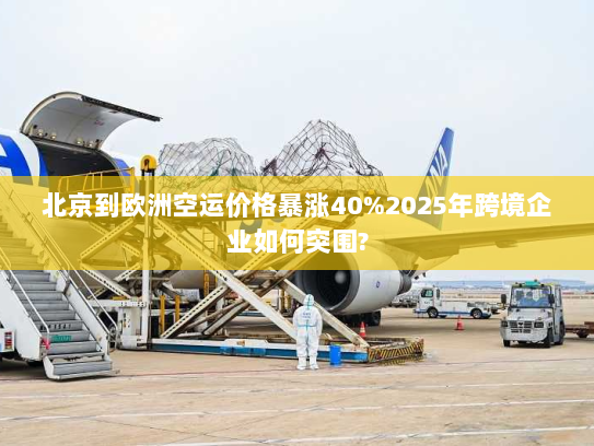 北京到欧洲空运价格暴涨40%2025年跨境企业如何突围?