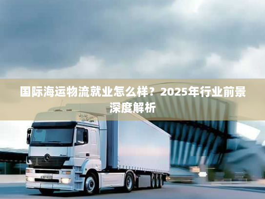 国际海运物流就业怎么样?2025年行业前景深度解析 国际海运物流就业怎么样?2025年行业前景深度解析