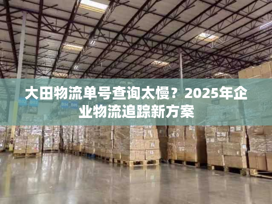 大田物流单号查询太慢？2025年企业物流追踪新方案