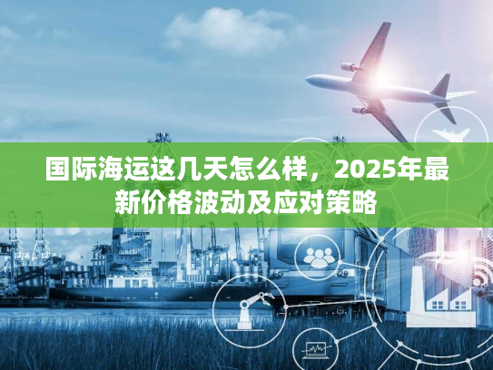 国际海运这几天怎么样，2025年最新价格波动及应对策略