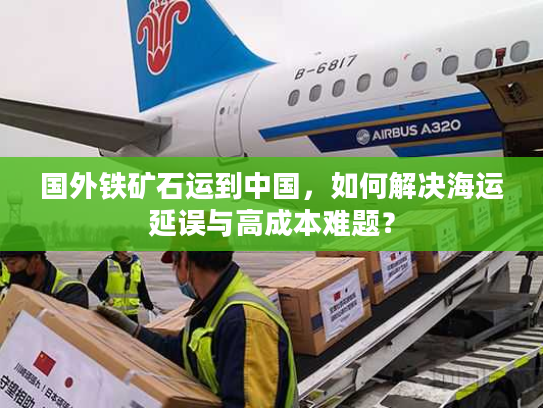 国外铁矿石运到中国,如何解决海运延误与高成本难题? 国外铁矿石运到中国,如何解决海运延误与高成本难题?