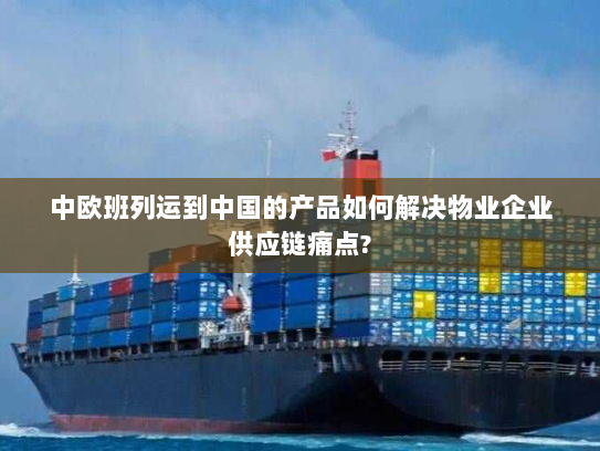 中欧班列运到中国的产品如何解决物业企业供应链痛点? 中欧班列运到中国的产品如何解决物业企业供应链痛点?