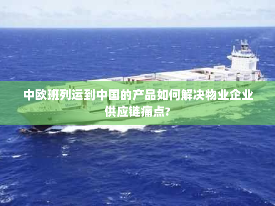 中欧班列运到中国的产品如何解决物业企业供应链痛点? 中欧班列运到中国的产品如何解决物业企业供应链痛点?