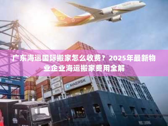 广东海运国际搬家怎么收费?2025年最新物业企业海运搬家费用全解 广东海运国际搬家怎么收费?2025年最新物业企业海运搬家费用全解