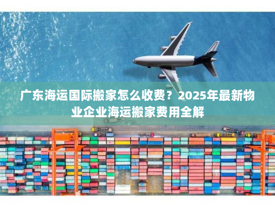 广东海运国际搬家怎么收费?2025年最新物业企业海运搬家费用全解 广东海运国际搬家怎么收费?2025年最新物业企业海运搬家费用全解