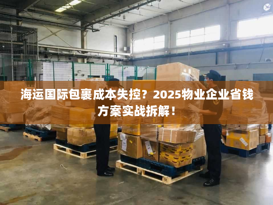 海运国际包裹成本失控?2025物业企业省钱方案实战拆解! 海运国际包裹成本失控?2025物业企业省钱方案实战拆解!