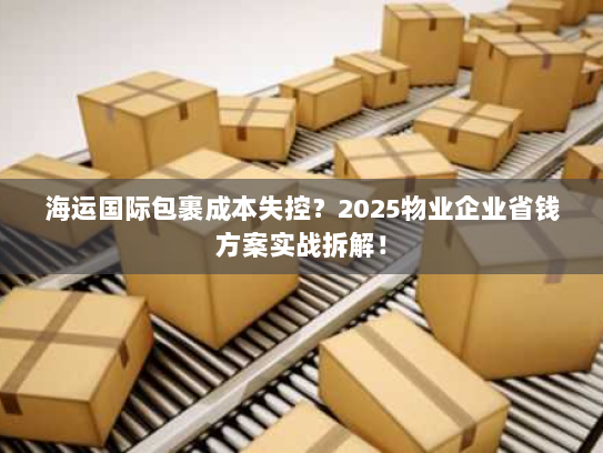 海运国际包裹成本失控?2025物业企业省钱方案实战拆解! 海运国际包裹成本失控?2025物业企业省钱方案实战拆解!