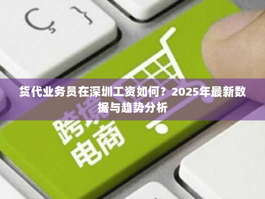 货代业务员在深圳工资如何?2025年最新数据与趋势分析 货代业务员在深圳工资如何?2025年最新数据与趋势分析