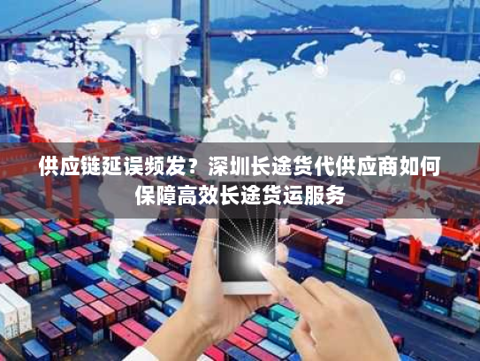 供应链延误频发？深圳长途货代供应商如何保障高效长途货运服务