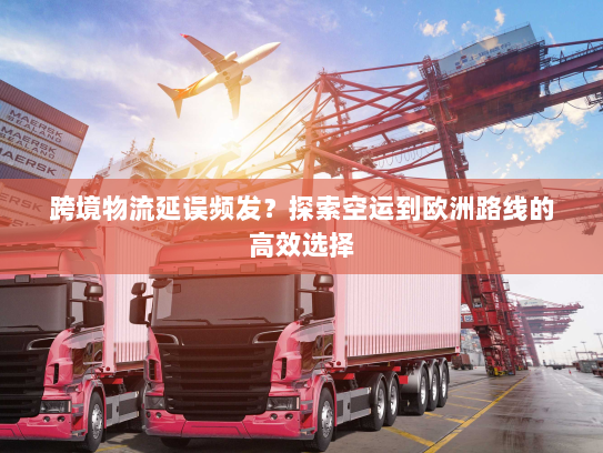 跨境物流延误频发？探索空运到欧洲路线的高效选择