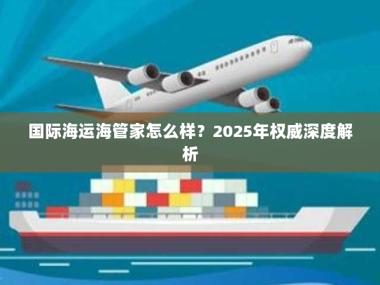 国际海运海管家怎么样?2025年权威深度解析 国际海运海管家怎么样?2025年权威深度解析
