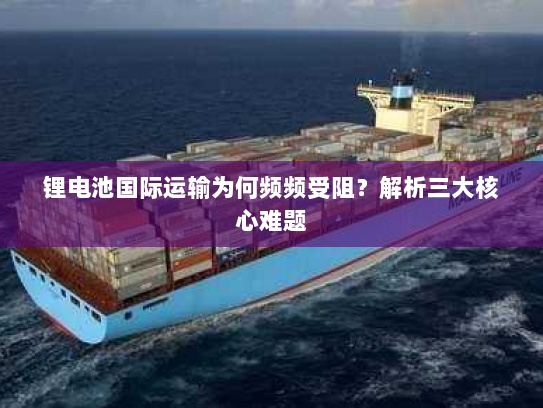 锂电池国际运输为何频频受阻?解析三大核心难题 锂电池国际运输为何频频受阻?解析三大核心难题