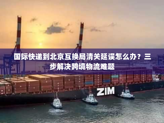 国际快递到北京互换局清关延误怎么办?三步解决跨境物流难题 国际快递到北京互换局清关延误怎么办?三步解决跨境物流难题