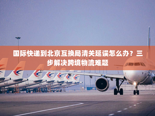国际快递到北京互换局清关延误怎么办?三步解决跨境物流难题 国际快递到北京互换局清关延误怎么办?三步解决跨境物流难题