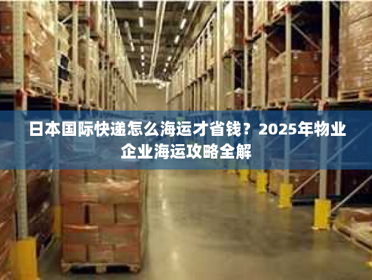 日本国际快递怎么海运才省钱?2025年物业企业海运攻略全解 日本国际快递怎么海运才省钱?2025年物业企业海运攻略全解
