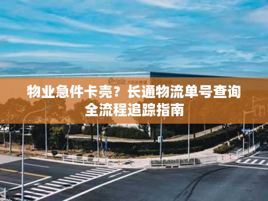 物业急件卡壳？长通物流单号查询全流程追踪指南