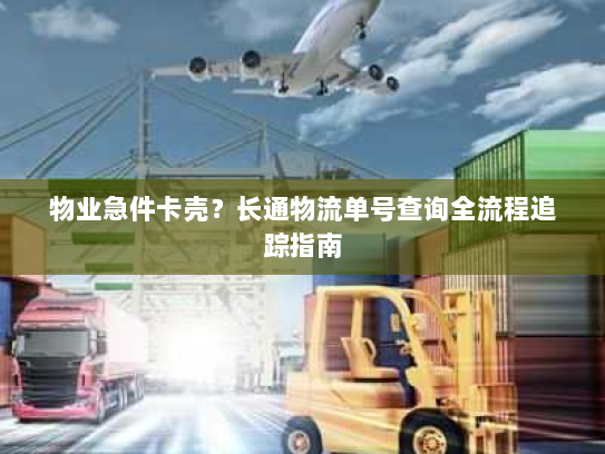 物业急件卡壳？长通物流单号查询全流程追踪指南