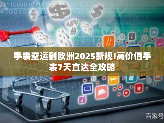手表空运到欧洲2025新规!高价值手表7天直达全攻略 手表空运到欧洲2025新规!高价值手表7天直达全攻略