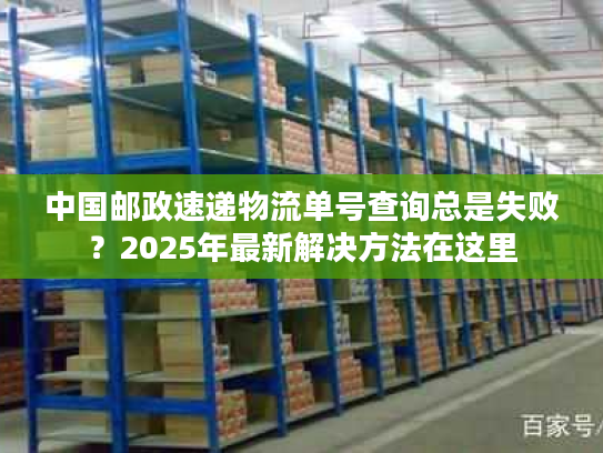 中国邮政速递物流单号查询总是失败？2025年最新解决方法在这里