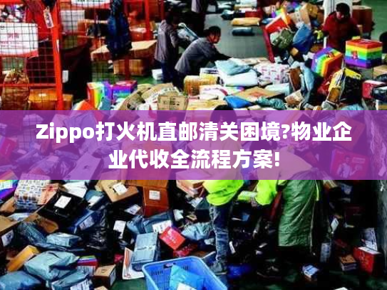 Zippo打火机直邮清关困境?物业企业代收全流程方案!