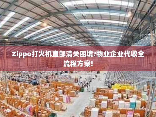 Zippo打火机直邮清关困境?物业企业代收全流程方案!