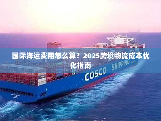 国际海运费用怎么算?2025跨境物流成本优化指南 国际海运费用怎么算?2025跨境物流成本优化指南