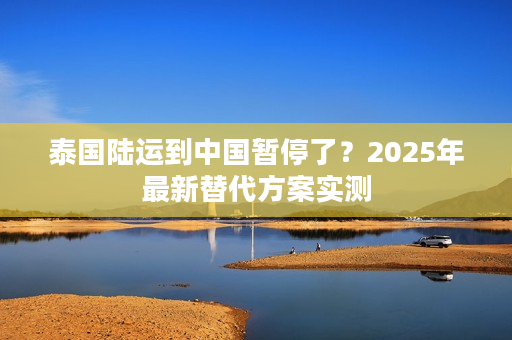泰国陆运到中国暂停了？2025年最新替代方案实测