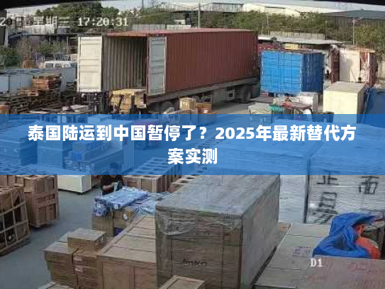 泰国陆运到中国暂停了？2025年最新替代方案实测